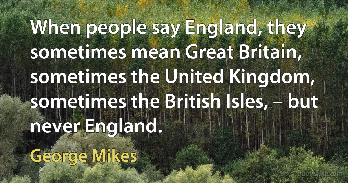 When people say England, they sometimes mean Great Britain, sometimes the United Kingdom, sometimes the British Isles, – but never England. (George Mikes)