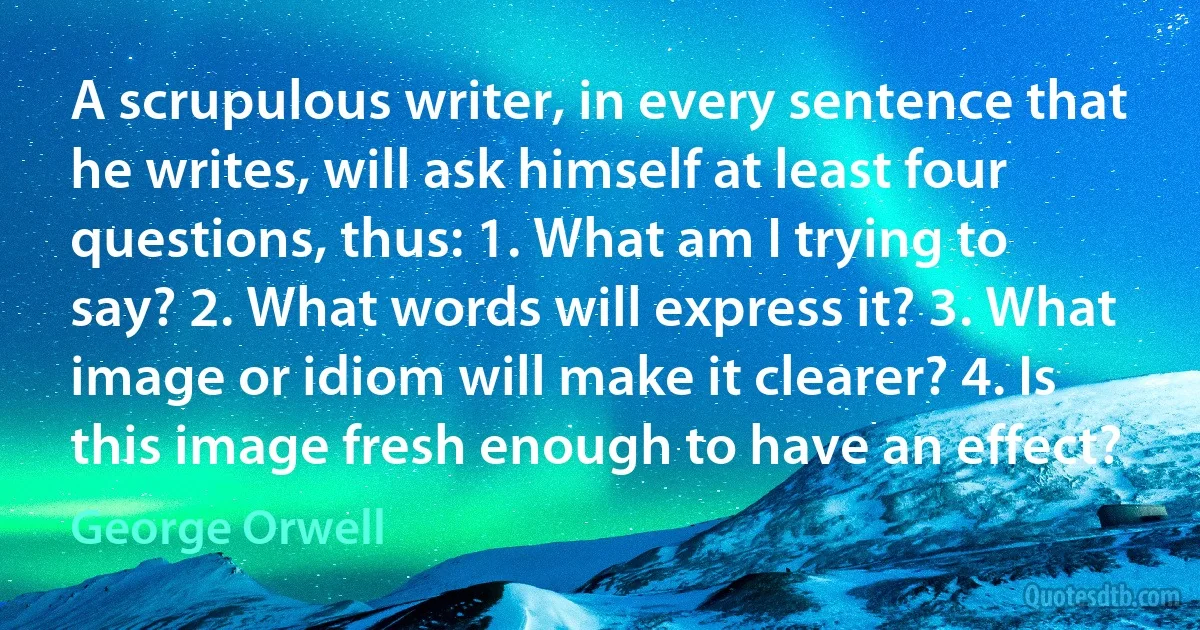 A scrupulous writer, in every sentence that he writes, will ask himself at least four questions, thus: 1. What am I trying to say? 2. What words will express it? 3. What image or idiom will make it clearer? 4. Is this image fresh enough to have an effect? (George Orwell)