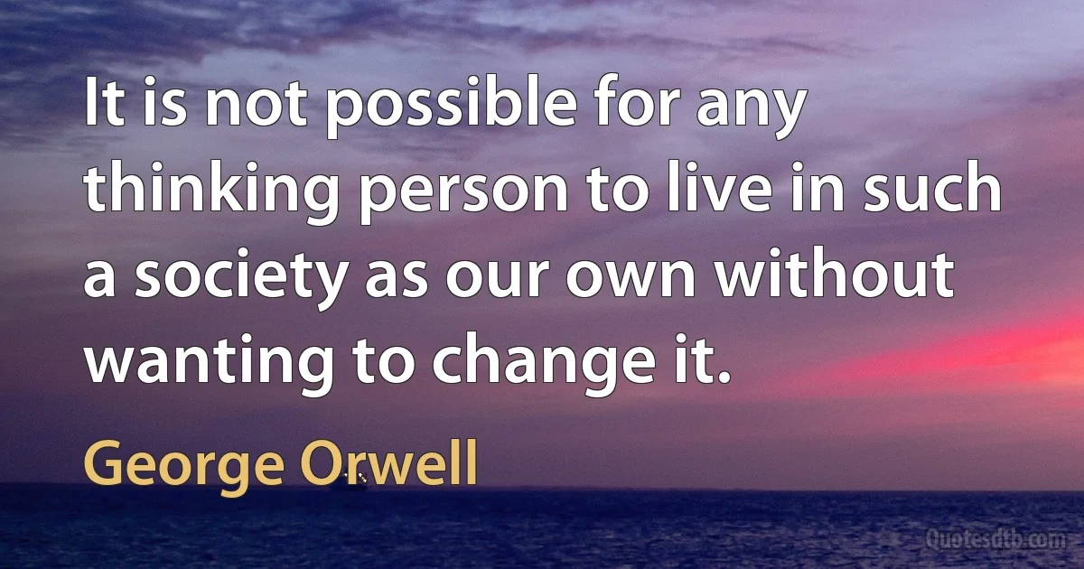 It is not possible for any thinking person to live in such a society as our own without wanting to change it. (George Orwell)