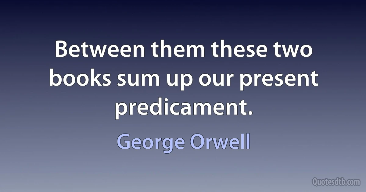 Between them these two books sum up our present predicament. (George Orwell)