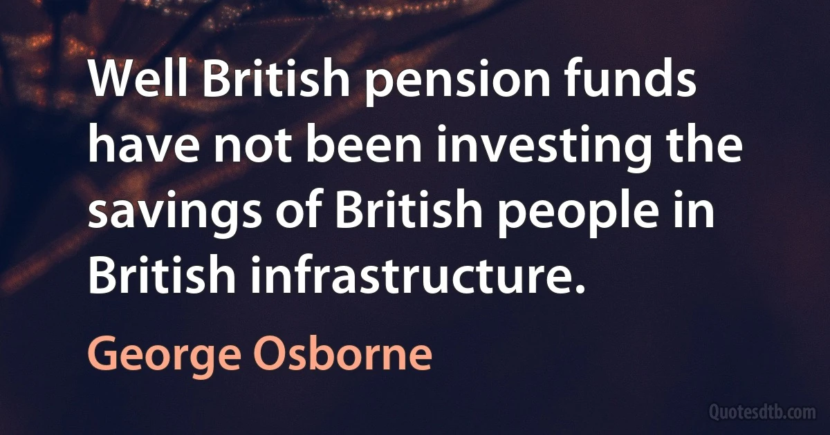 Well British pension funds have not been investing the savings of British people in British infrastructure. (George Osborne)