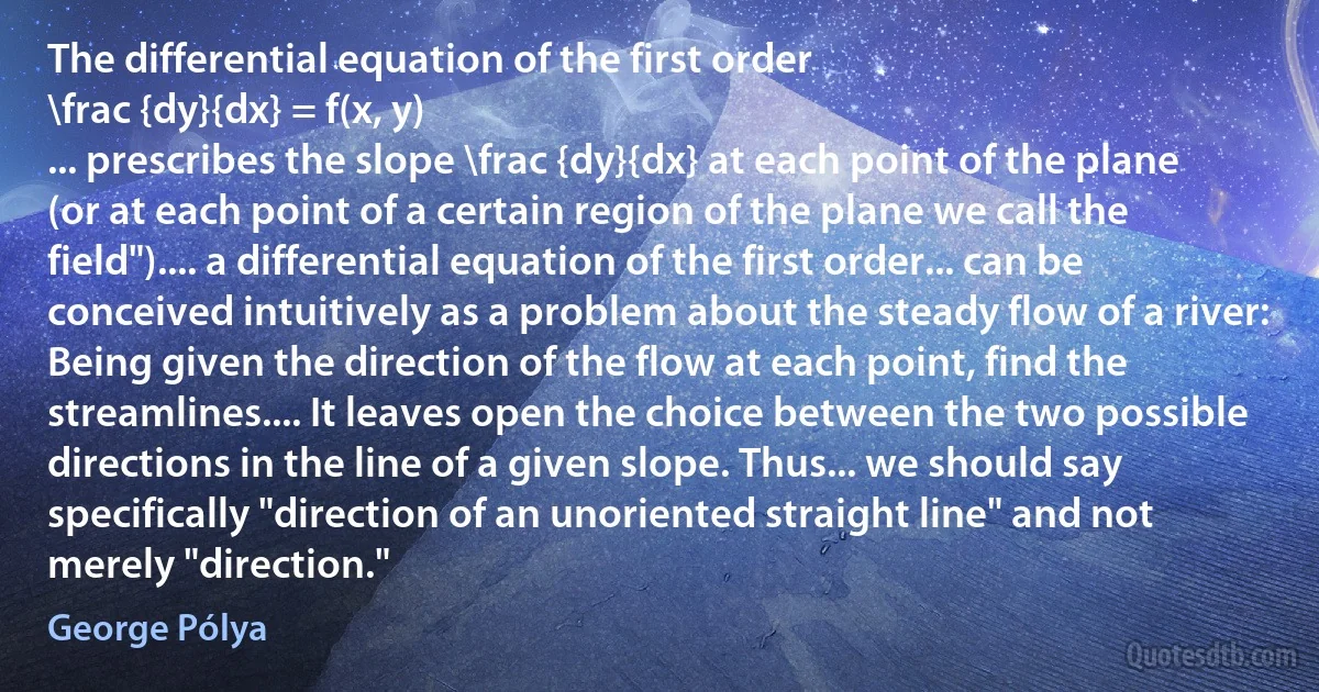 The differential equation of the first order
\frac {dy}{dx} = f(x, y)
... prescribes the slope \frac {dy}{dx} at each point of the plane (or at each point of a certain region of the plane we call the field").... a differential equation of the first order... can be conceived intuitively as a problem about the steady flow of a river: Being given the direction of the flow at each point, find the streamlines.... It leaves open the choice between the two possible directions in the line of a given slope. Thus... we should say specifically "direction of an unoriented straight line" and not merely "direction." (George Pólya)