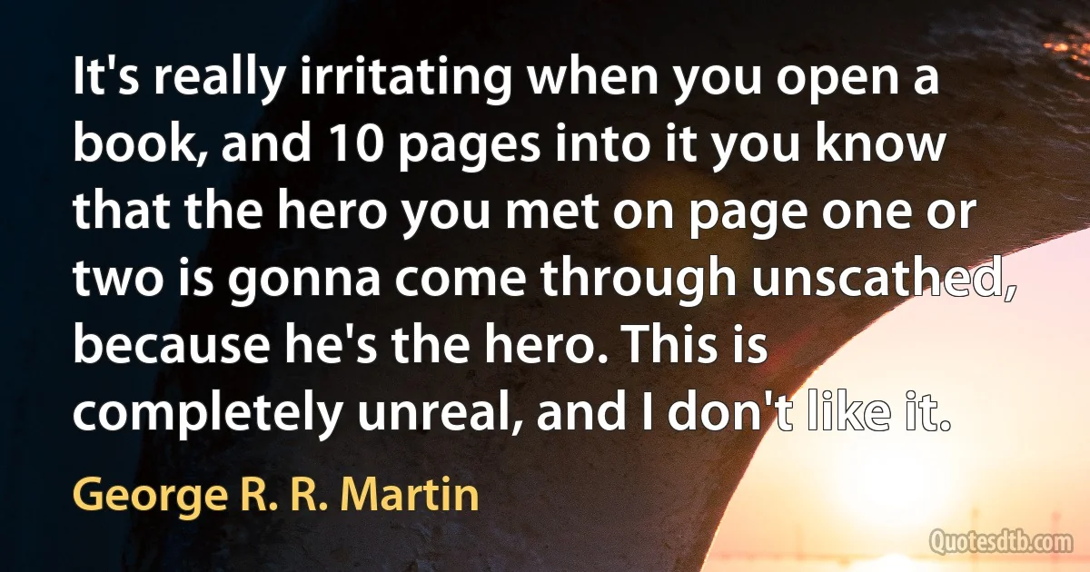 It's really irritating when you open a book, and 10 pages into it you know that the hero you met on page one or two is gonna come through unscathed, because he's the hero. This is completely unreal, and I don't like it. (George R. R. Martin)