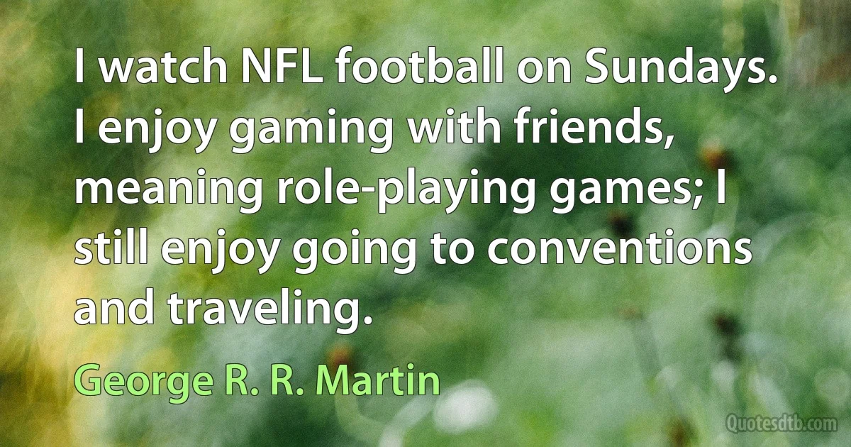 I watch NFL football on Sundays. I enjoy gaming with friends, meaning role-playing games; I still enjoy going to conventions and traveling. (George R. R. Martin)