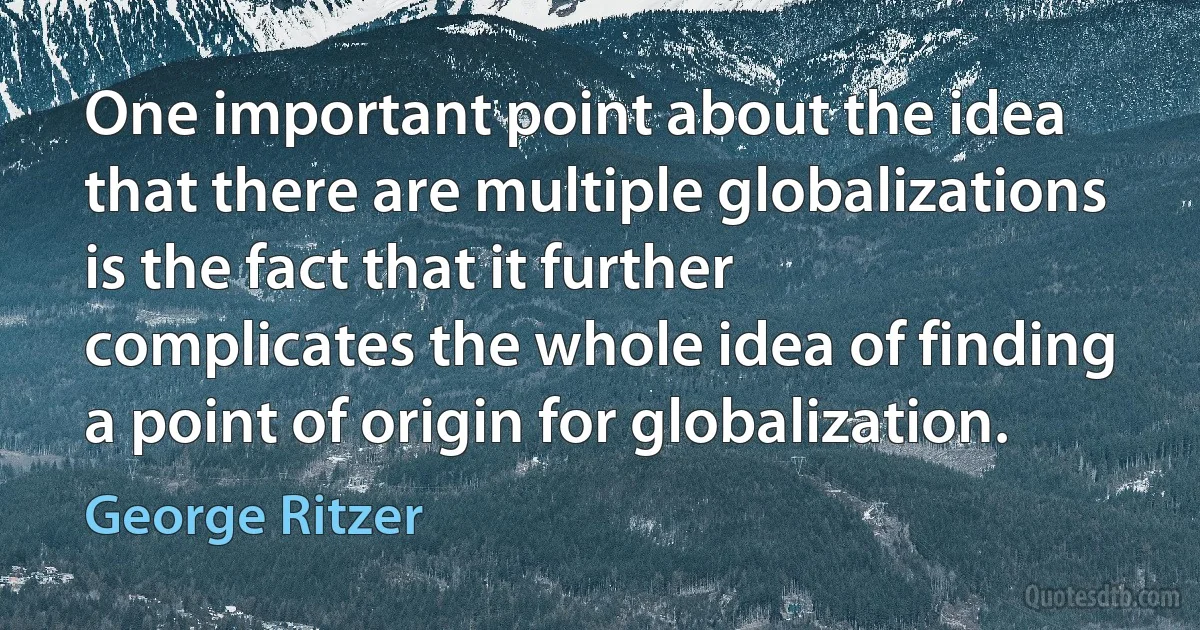 One important point about the idea that there are multiple globalizations is the fact that it further complicates the whole idea of finding a point of origin for globalization. (George Ritzer)