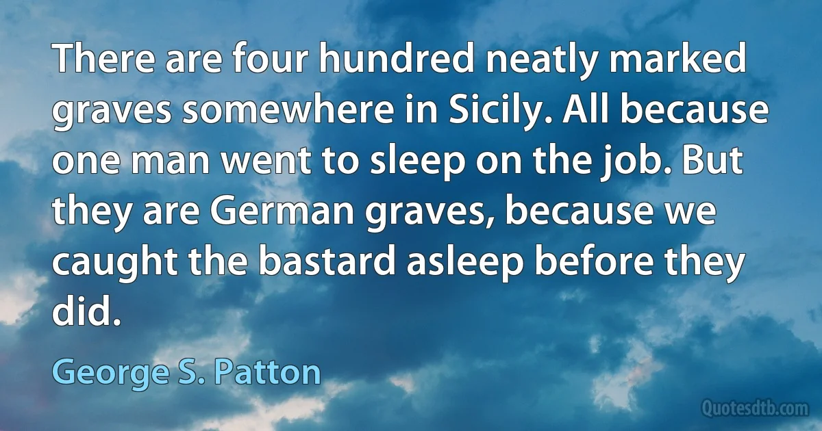 There are four hundred neatly marked graves somewhere in Sicily. All because one man went to sleep on the job. But they are German graves, because we caught the bastard asleep before they did. (George S. Patton)