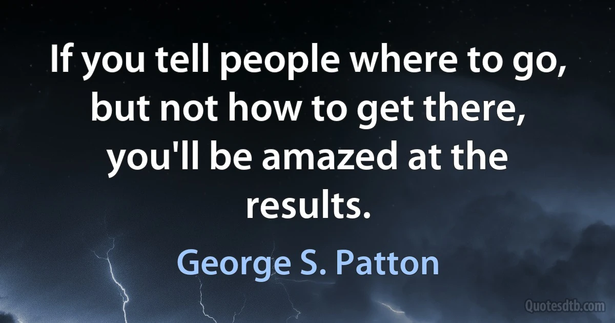 If you tell people where to go, but not how to get there, you'll be amazed at the results. (George S. Patton)