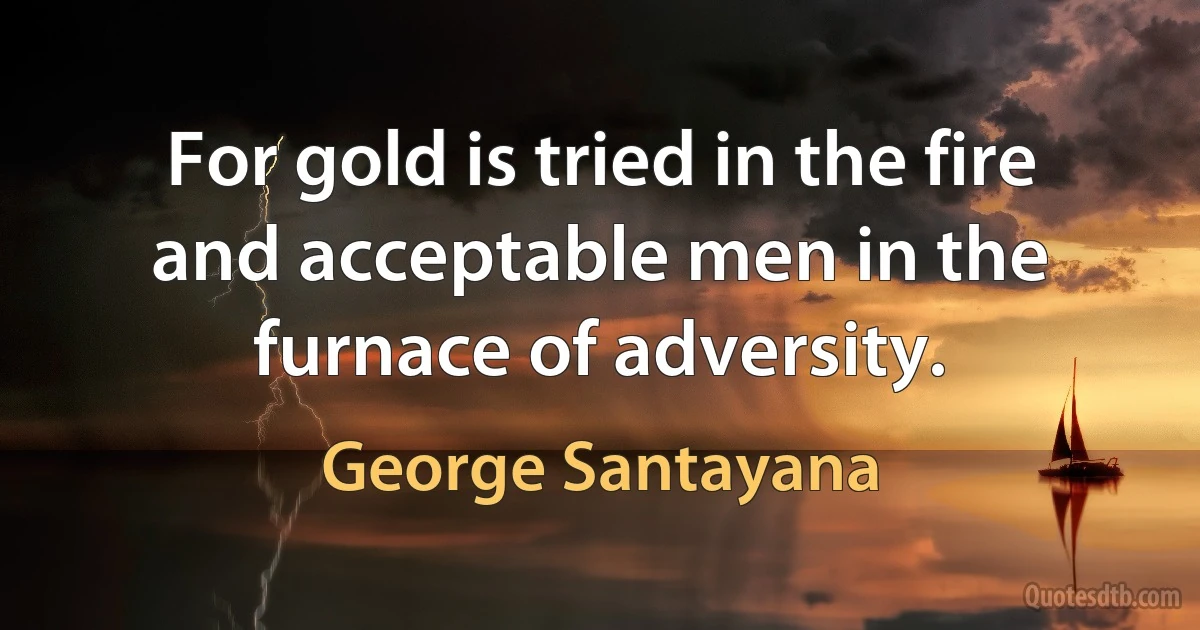 For gold is tried in the fire and acceptable men in the furnace of adversity. (George Santayana)