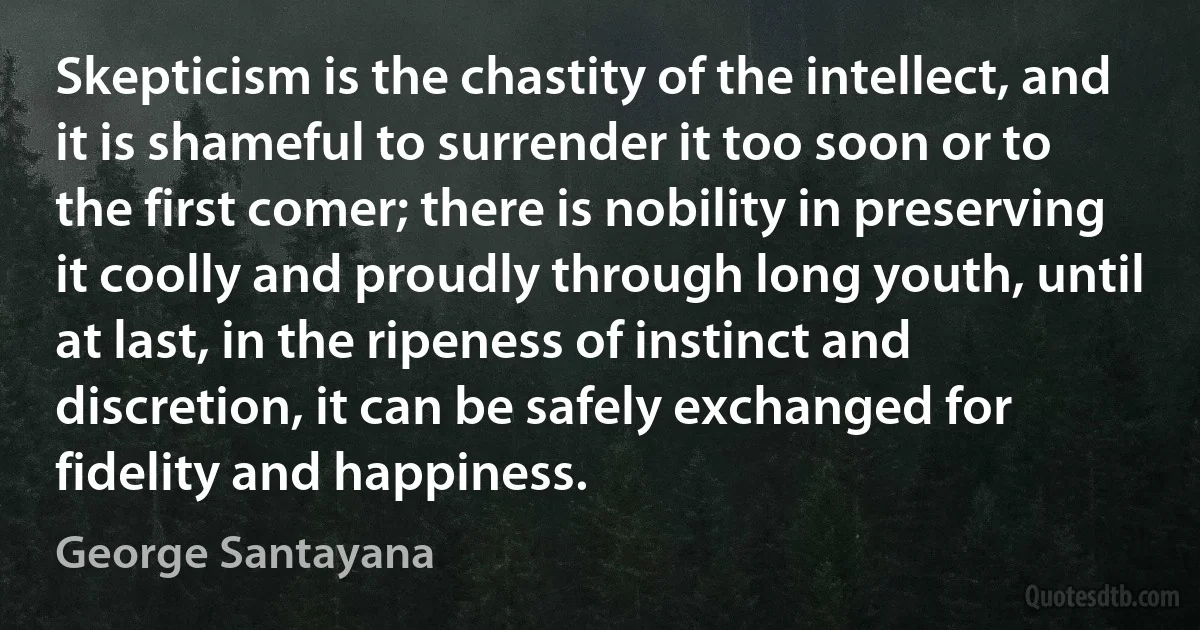 Skepticism is the chastity of the intellect, and it is shameful to surrender it too soon or to the first comer; there is nobility in preserving it coolly and proudly through long youth, until at last, in the ripeness of instinct and discretion, it can be safely exchanged for fidelity and happiness. (George Santayana)