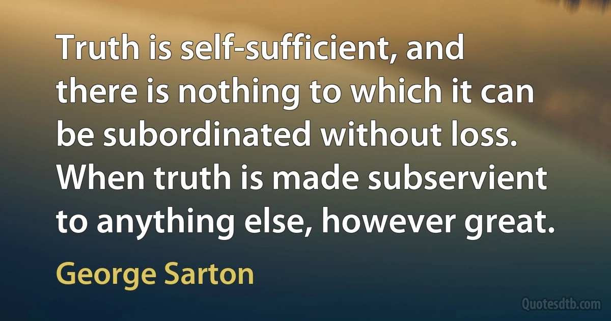 Truth is self-sufficient, and there is nothing to which it can be subordinated without loss. When truth is made subservient to anything else, however great. (George Sarton)