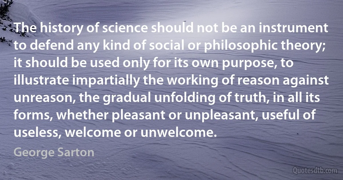 The history of science should not be an instrument to defend any kind of social or philosophic theory; it should be used only for its own purpose, to illustrate impartially the working of reason against unreason, the gradual unfolding of truth, in all its forms, whether pleasant or unpleasant, useful of useless, welcome or unwelcome. (George Sarton)