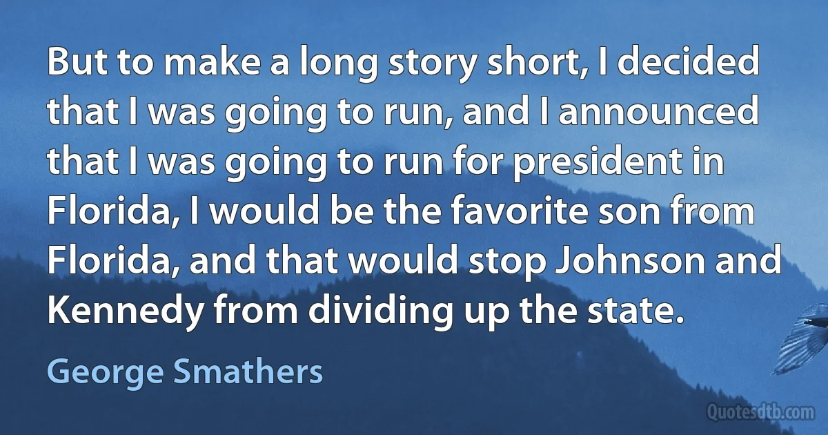 But to make a long story short, I decided that I was going to run, and I announced that I was going to run for president in Florida, I would be the favorite son from Florida, and that would stop Johnson and Kennedy from dividing up the state. (George Smathers)