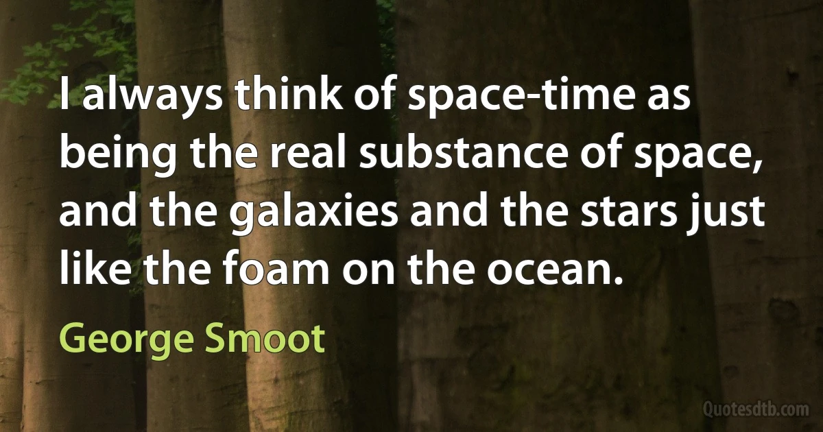 I always think of space-time as being the real substance of space, and the galaxies and the stars just like the foam on the ocean. (George Smoot)