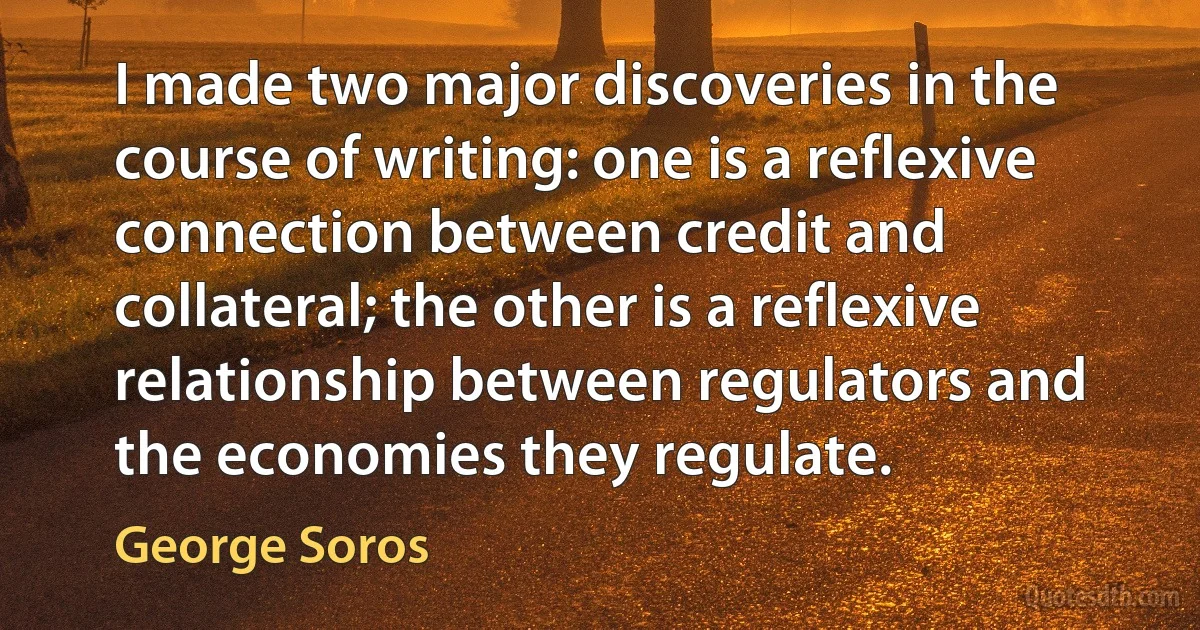 I made two major discoveries in the course of writing: one is a reflexive connection between credit and collateral; the other is a reflexive relationship between regulators and the economies they regulate. (George Soros)