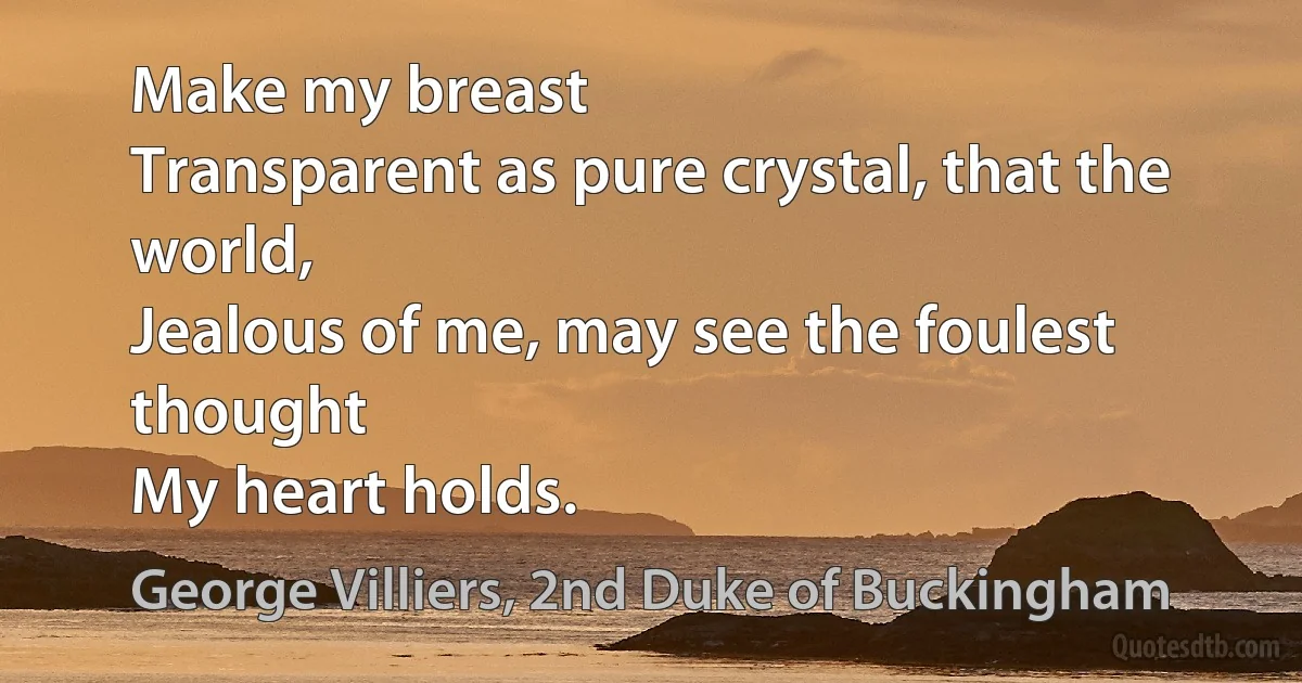 Make my breast
Transparent as pure crystal, that the world,
Jealous of me, may see the foulest thought
My heart holds. (George Villiers, 2nd Duke of Buckingham)