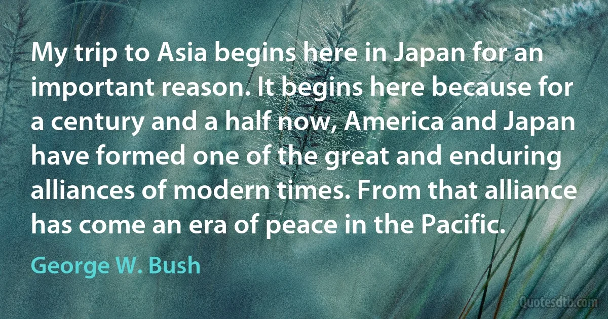 My trip to Asia begins here in Japan for an important reason. It begins here because for a century and a half now, America and Japan have formed one of the great and enduring alliances of modern times. From that alliance has come an era of peace in the Pacific. (George W. Bush)