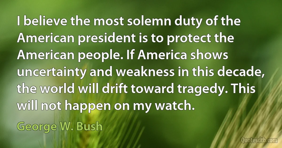 I believe the most solemn duty of the American president is to protect the American people. If America shows uncertainty and weakness in this decade, the world will drift toward tragedy. This will not happen on my watch. (George W. Bush)