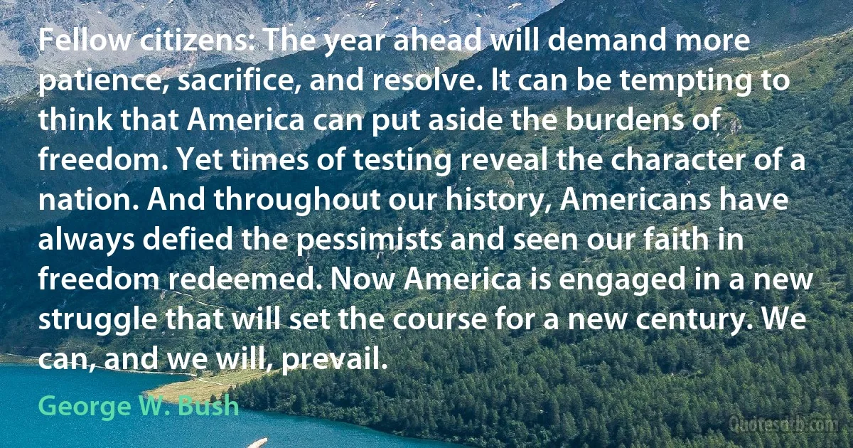 Fellow citizens: The year ahead will demand more patience, sacrifice, and resolve. It can be tempting to think that America can put aside the burdens of freedom. Yet times of testing reveal the character of a nation. And throughout our history, Americans have always defied the pessimists and seen our faith in freedom redeemed. Now America is engaged in a new struggle that will set the course for a new century. We can, and we will, prevail. (George W. Bush)