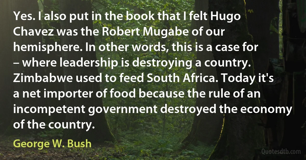 Yes. I also put in the book that I felt Hugo Chavez was the Robert Mugabe of our hemisphere. In other words, this is a case for – where leadership is destroying a country. Zimbabwe used to feed South Africa. Today it's a net importer of food because the rule of an incompetent government destroyed the economy of the country. (George W. Bush)