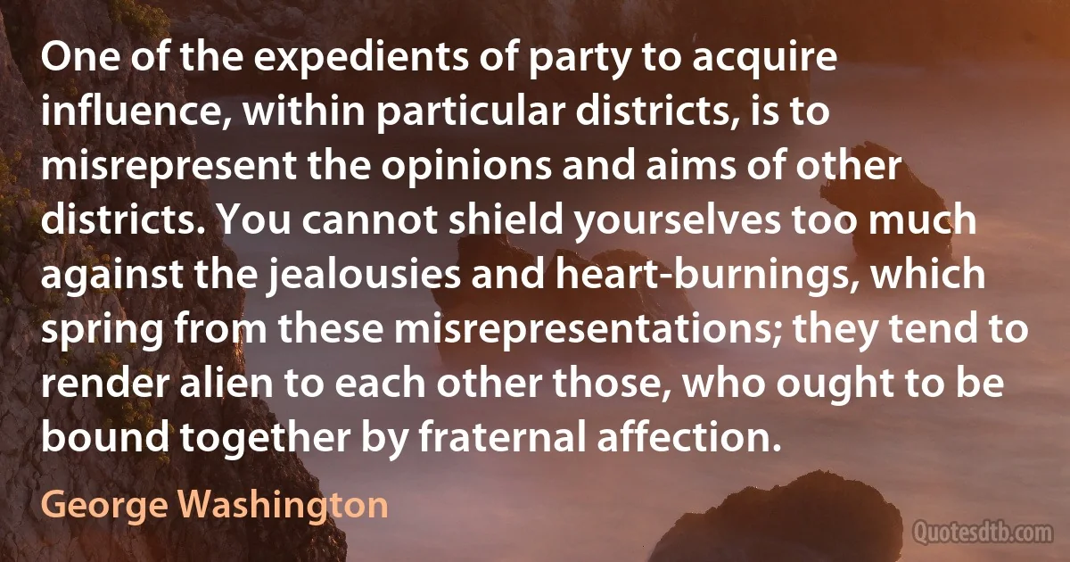 One of the expedients of party to acquire influence, within particular districts, is to misrepresent the opinions and aims of other districts. You cannot shield yourselves too much against the jealousies and heart-burnings, which spring from these misrepresentations; they tend to render alien to each other those, who ought to be bound together by fraternal affection. (George Washington)