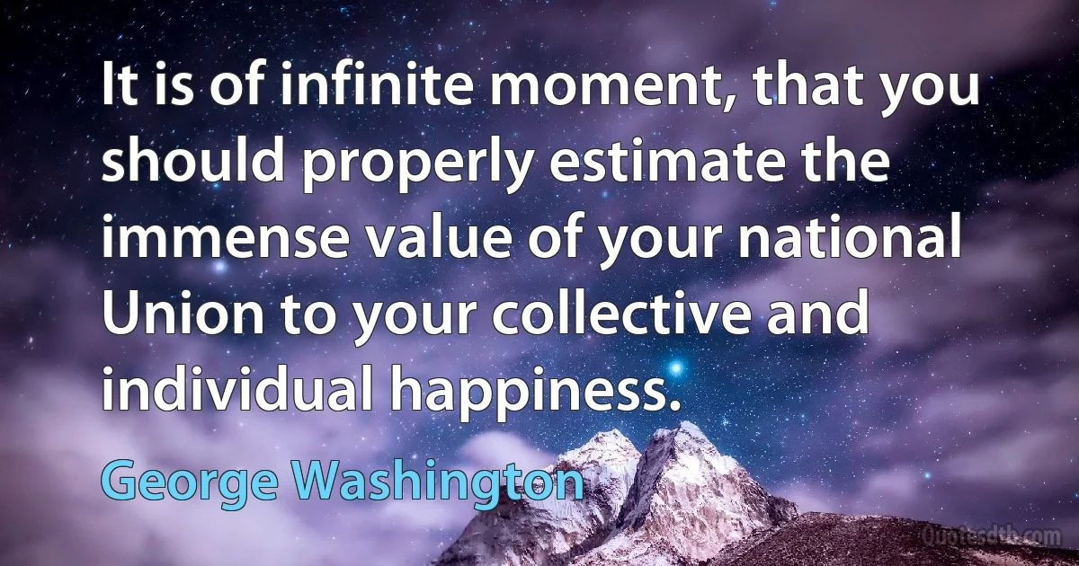 It is of infinite moment, that you should properly estimate the immense value of your national Union to your collective and individual happiness. (George Washington)