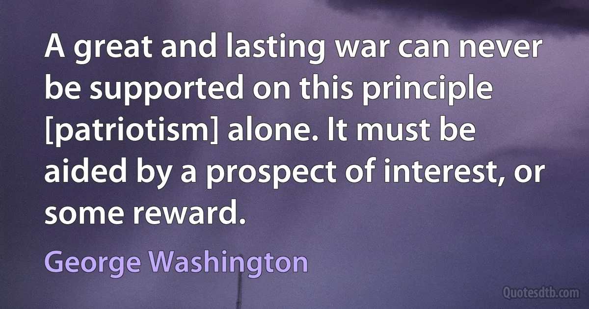 A great and lasting war can never be supported on this principle [patriotism] alone. It must be aided by a prospect of interest, or some reward. (George Washington)