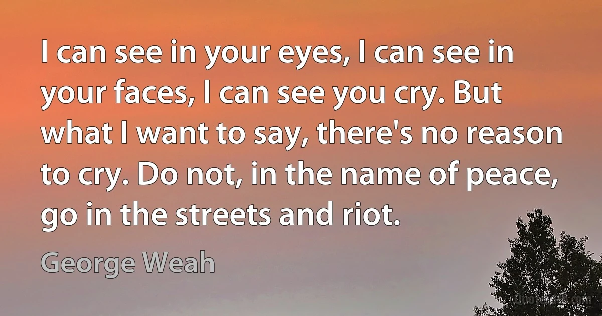 I can see in your eyes, I can see in your faces, I can see you cry. But what I want to say, there's no reason to cry. Do not, in the name of peace, go in the streets and riot. (George Weah)