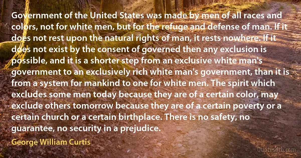 Government of the United States was made by men of all races and colors, not for white men, but for the refuge and defense of man. If it does not rest upon the natural rights of man, it rests nowhere. If it does not exist by the consent of governed then any exclusion is possible, and it is a shorter step from an exclusive white man's government to an exclusively rich white man's government, than it is from a system for mankind to one for white men. The spirit which excludes some men today because they are of a certain color, may exclude others tomorrow because they are of a certain poverty or a certain church or a certain birthplace. There is no safety, no guarantee, no security in a prejudice. (George William Curtis)