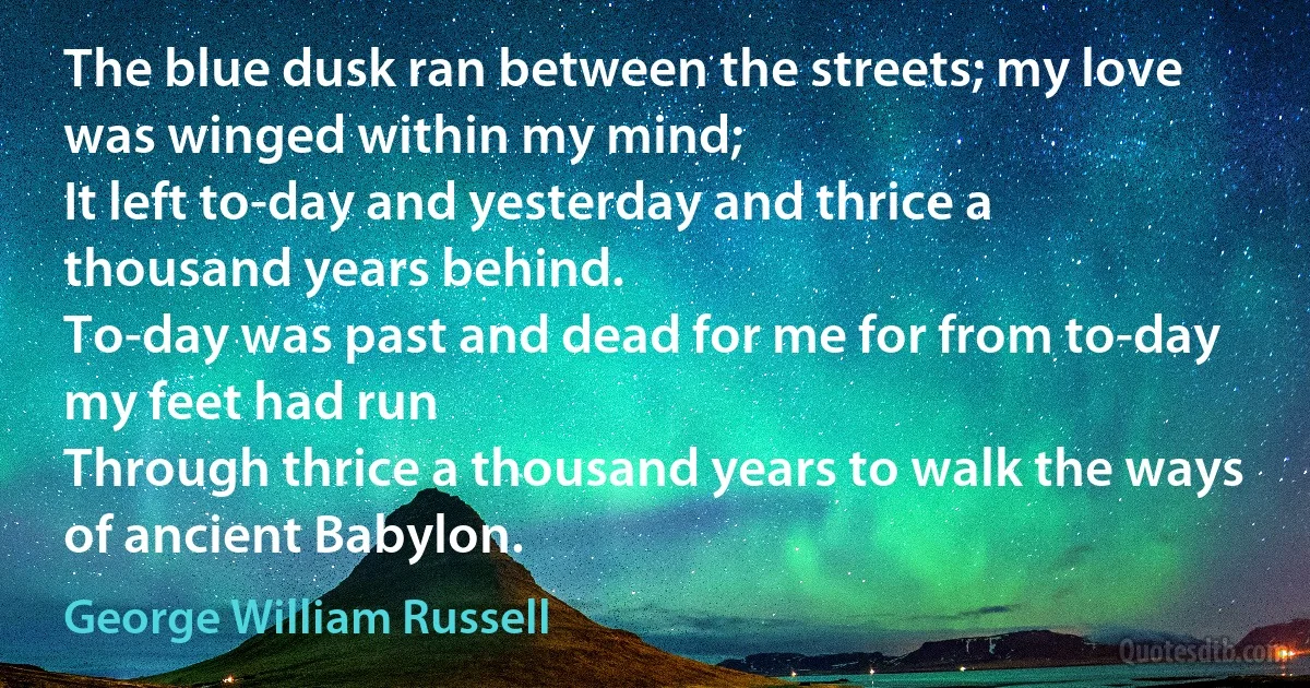 The blue dusk ran between the streets; my love was winged within my mind;
It left to-day and yesterday and thrice a thousand years behind.
To-day was past and dead for me for from to-day my feet had run
Through thrice a thousand years to walk the ways of ancient Babylon. (George William Russell)