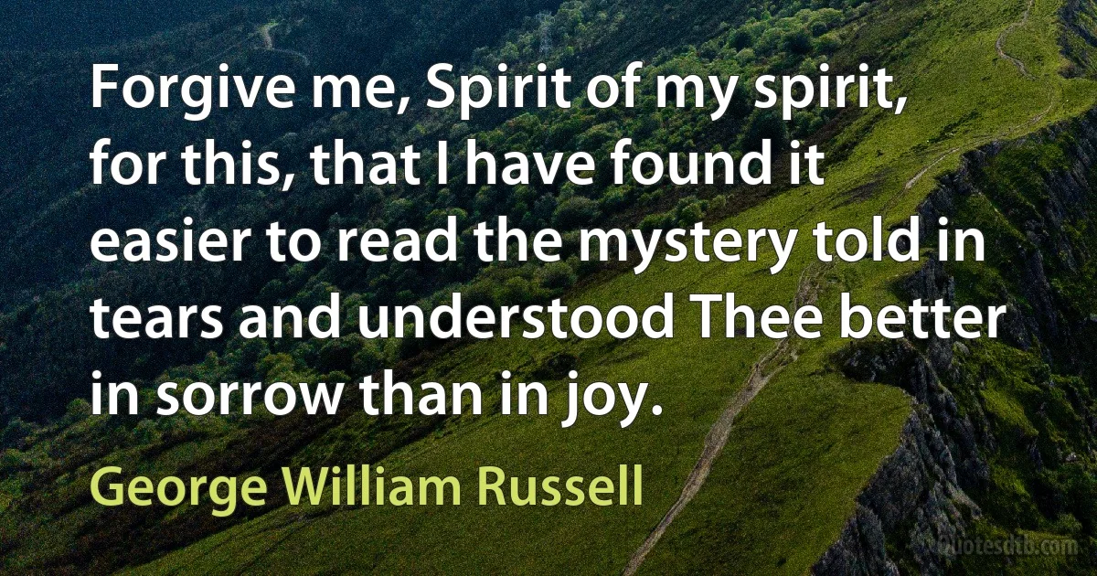 Forgive me, Spirit of my spirit, for this, that I have found it easier to read the mystery told in tears and understood Thee better in sorrow than in joy. (George William Russell)