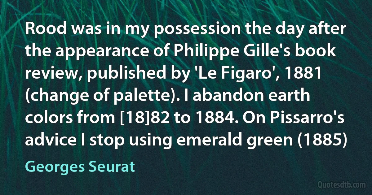 Rood was in my possession the day after the appearance of Philippe Gille's book review, published by 'Le Figaro', 1881 (change of palette). I abandon earth colors from [18]82 to 1884. On Pissarro's advice I stop using emerald green (1885) (Georges Seurat)