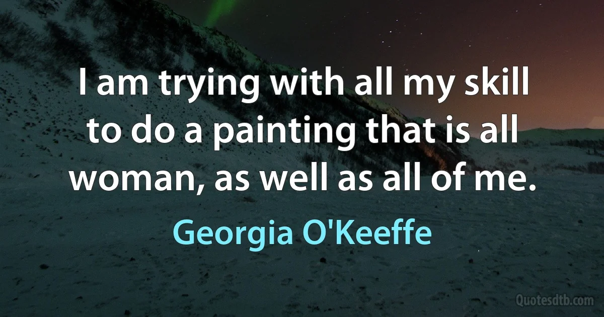 I am trying with all my skill to do a painting that is all woman, as well as all of me. (Georgia O'Keeffe)