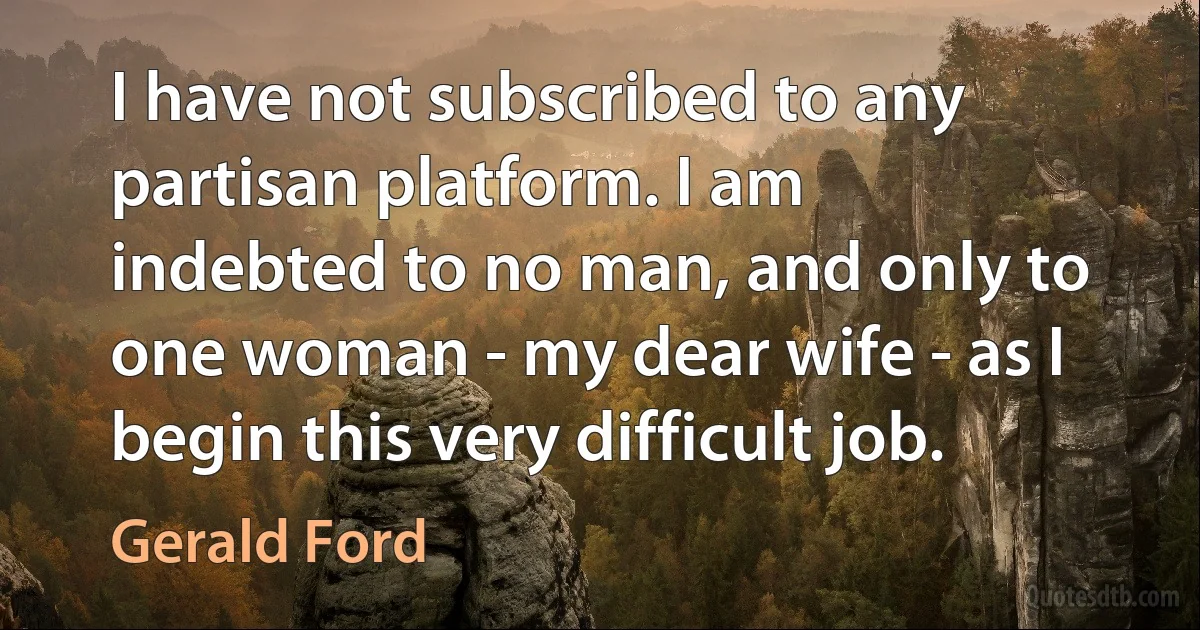 I have not subscribed to any partisan platform. I am indebted to no man, and only to one woman - my dear wife - as I begin this very difficult job. (Gerald Ford)