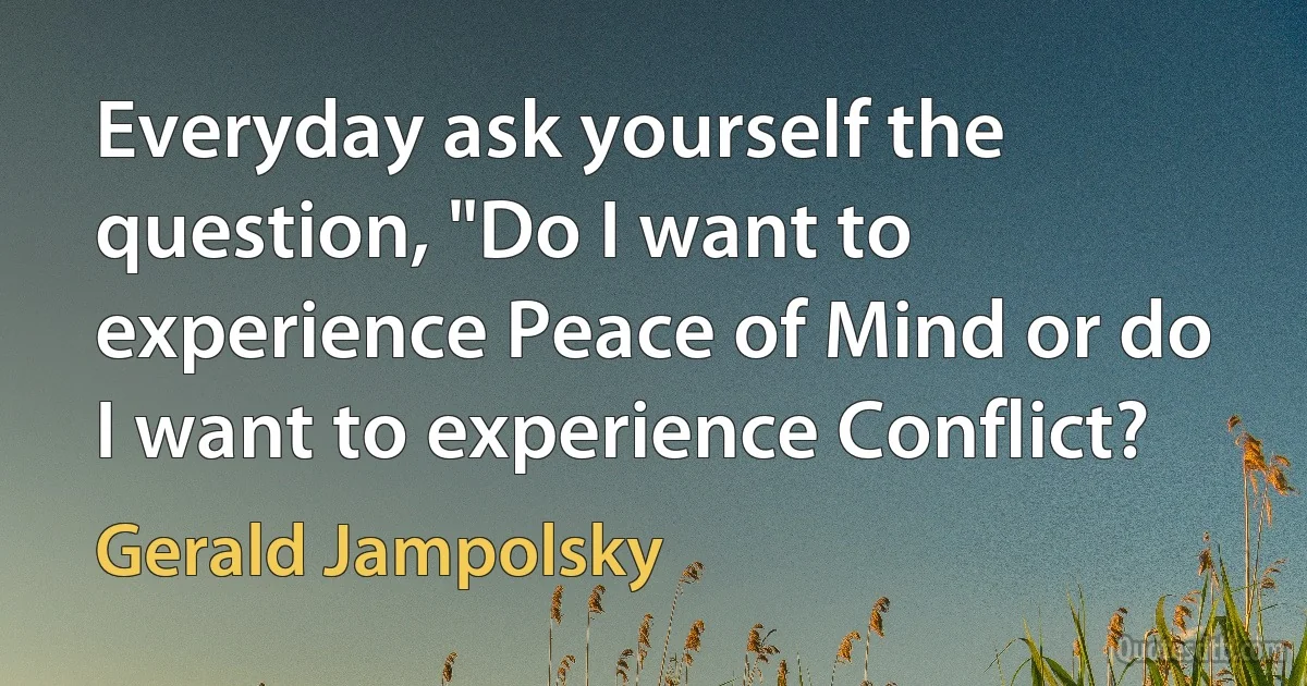 Everyday ask yourself the question, "Do I want to experience Peace of Mind or do I want to experience Conflict? (Gerald Jampolsky)