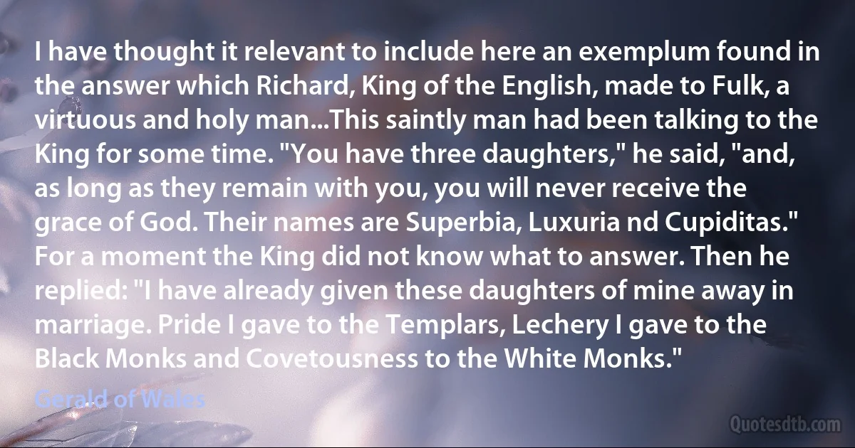 I have thought it relevant to include here an exemplum found in the answer which Richard, King of the English, made to Fulk, a virtuous and holy man...This saintly man had been talking to the King for some time. "You have three daughters," he said, "and, as long as they remain with you, you will never receive the grace of God. Their names are Superbia, Luxuria nd Cupiditas." For a moment the King did not know what to answer. Then he replied: "I have already given these daughters of mine away in marriage. Pride I gave to the Templars, Lechery I gave to the Black Monks and Covetousness to the White Monks." (Gerald of Wales)