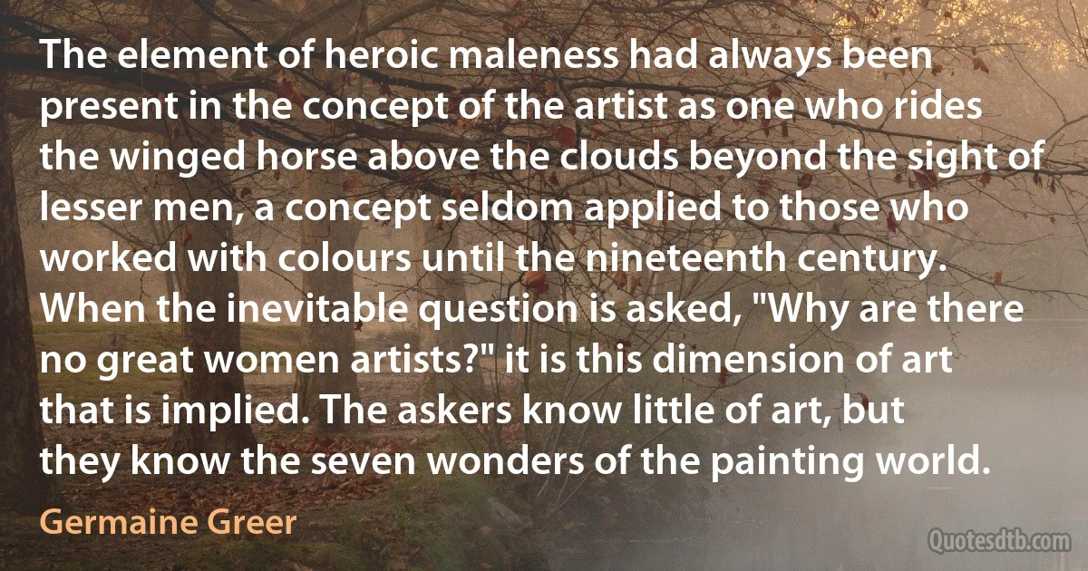 The element of heroic maleness had always been present in the concept of the artist as one who rides the winged horse above the clouds beyond the sight of lesser men, a concept seldom applied to those who worked with colours until the nineteenth century. When the inevitable question is asked, "Why are there no great women artists?" it is this dimension of art that is implied. The askers know little of art, but they know the seven wonders of the painting world. (Germaine Greer)