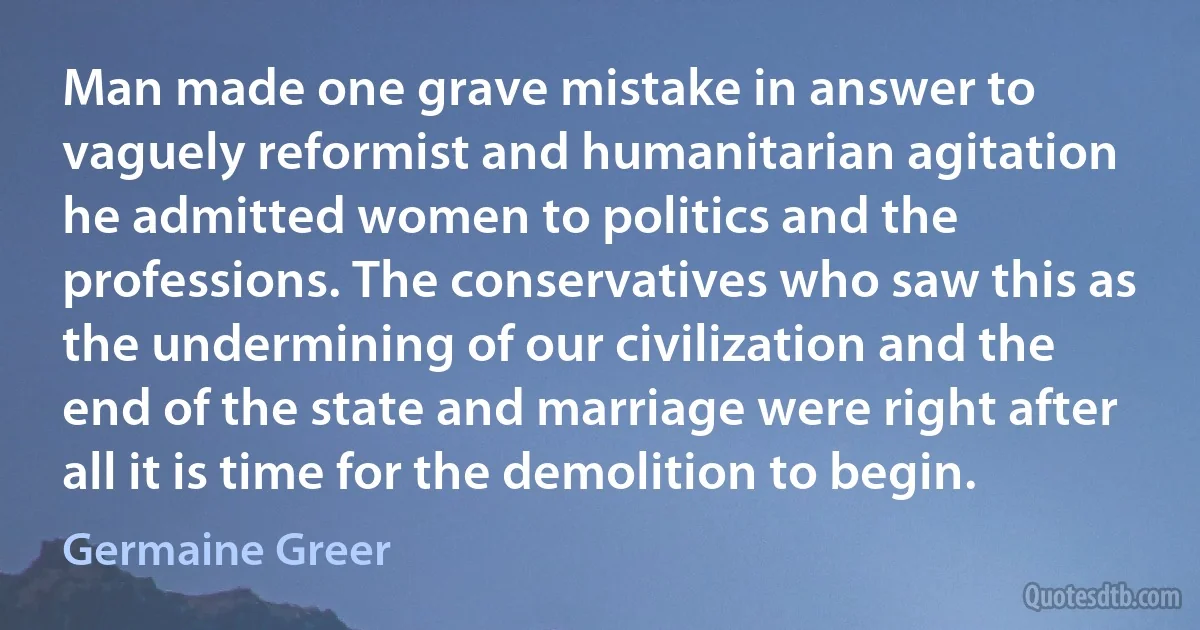 Man made one grave mistake in answer to vaguely reformist and humanitarian agitation he admitted women to politics and the professions. The conservatives who saw this as the undermining of our civilization and the end of the state and marriage were right after all it is time for the demolition to begin. (Germaine Greer)