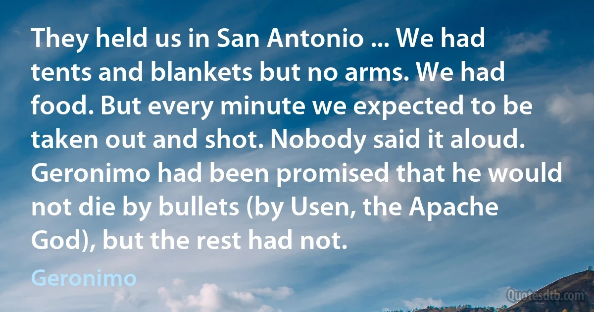 They held us in San Antonio ... We had tents and blankets but no arms. We had food. But every minute we expected to be taken out and shot. Nobody said it aloud. Geronimo had been promised that he would not die by bullets (by Usen, the Apache God), but the rest had not. (Geronimo)