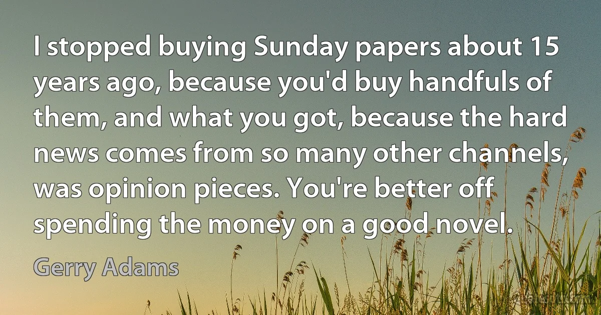 I stopped buying Sunday papers about 15 years ago, because you'd buy handfuls of them, and what you got, because the hard news comes from so many other channels, was opinion pieces. You're better off spending the money on a good novel. (Gerry Adams)