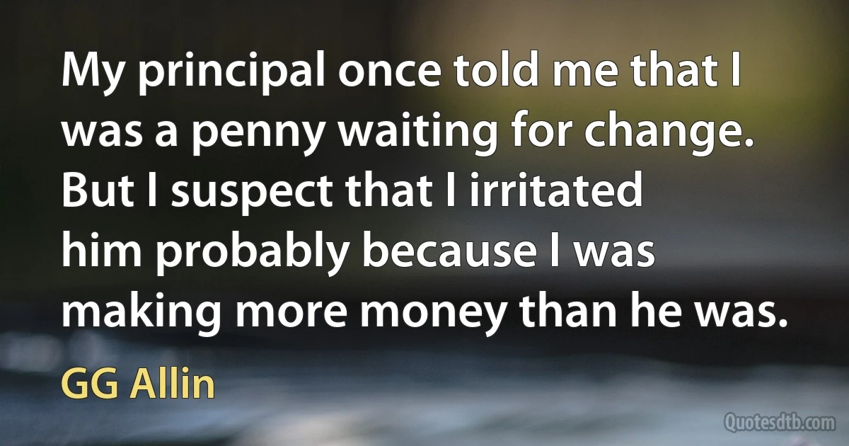 My principal once told me that I was a penny waiting for change. But I suspect that I irritated him probably because I was making more money than he was. (GG Allin)