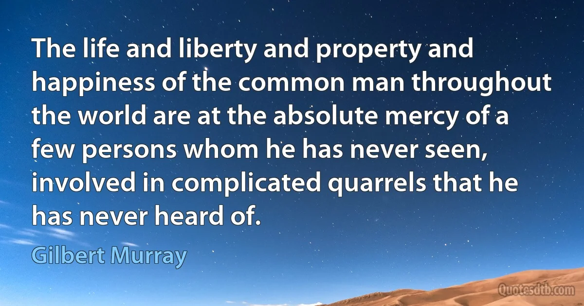 The life and liberty and property and happiness of the common man throughout the world are at the absolute mercy of a few persons whom he has never seen, involved in complicated quarrels that he has never heard of. (Gilbert Murray)