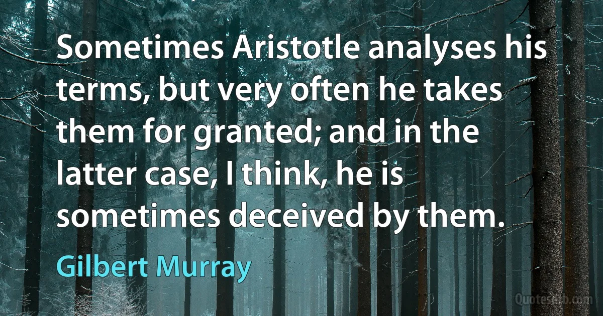 Sometimes Aristotle analyses his terms, but very often he takes them for granted; and in the latter case, I think, he is sometimes deceived by them. (Gilbert Murray)