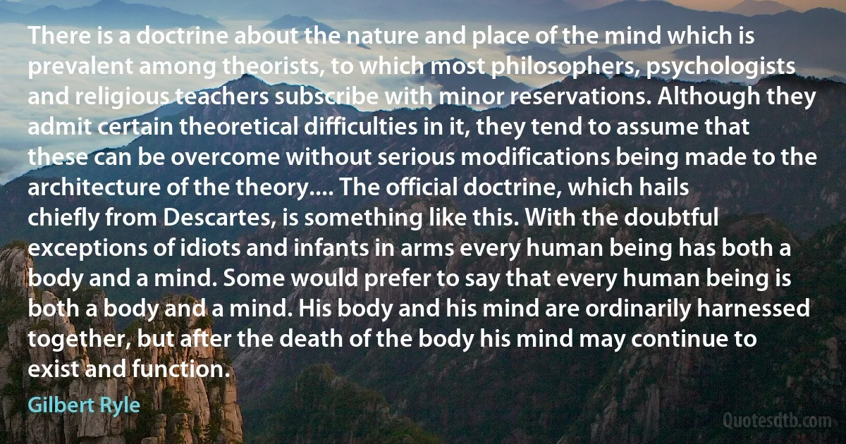 There is a doctrine about the nature and place of the mind which is prevalent among theorists, to which most philosophers, psychologists and religious teachers subscribe with minor reservations. Although they admit certain theoretical difficulties in it, they tend to assume that these can be overcome without serious modifications being made to the architecture of the theory.... The official doctrine, which hails chiefly from Descartes, is something like this. With the doubtful exceptions of idiots and infants in arms every human being has both a body and a mind. Some would prefer to say that every human being is both a body and a mind. His body and his mind are ordinarily harnessed together, but after the death of the body his mind may continue to exist and function. (Gilbert Ryle)