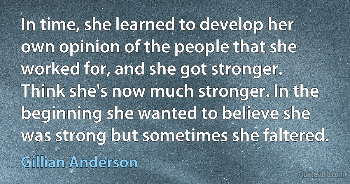 In time, she learned to develop her own opinion of the people that she worked for, and she got stronger. Think she's now much stronger. In the beginning she wanted to believe she was strong but sometimes she faltered. (Gillian Anderson)