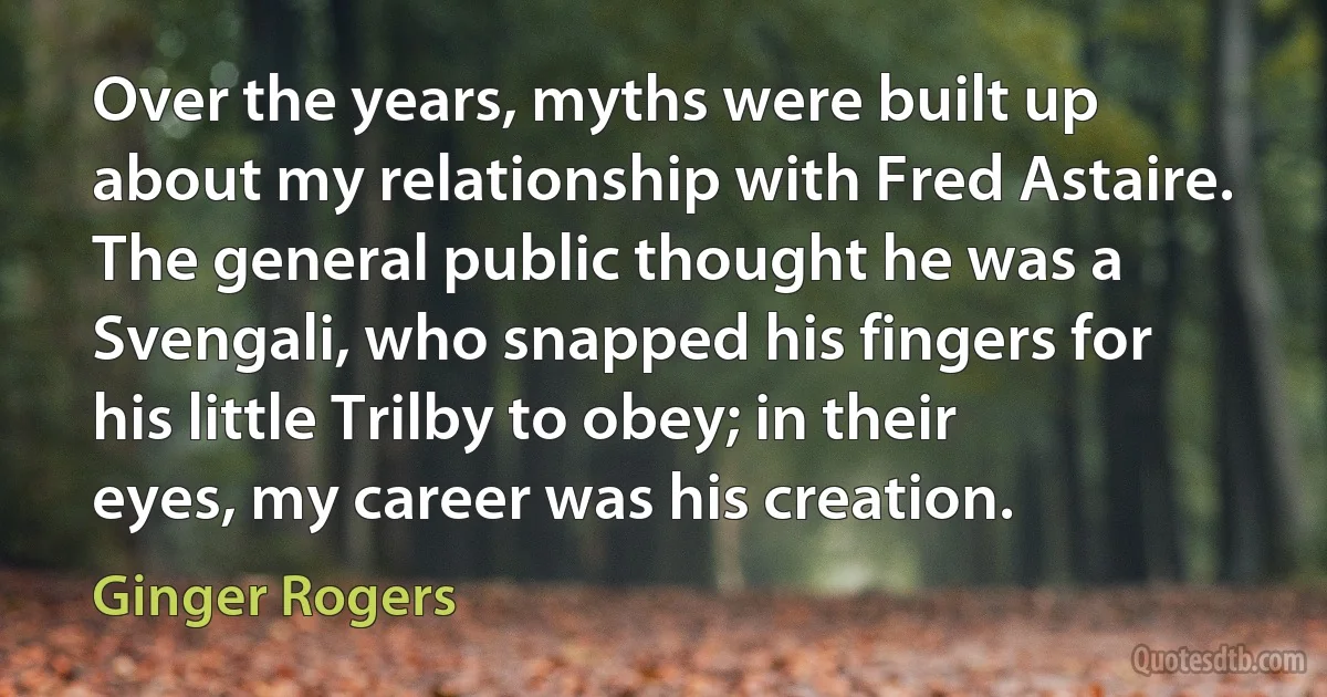 Over the years, myths were built up about my relationship with Fred Astaire. The general public thought he was a Svengali, who snapped his fingers for his little Trilby to obey; in their eyes, my career was his creation. (Ginger Rogers)