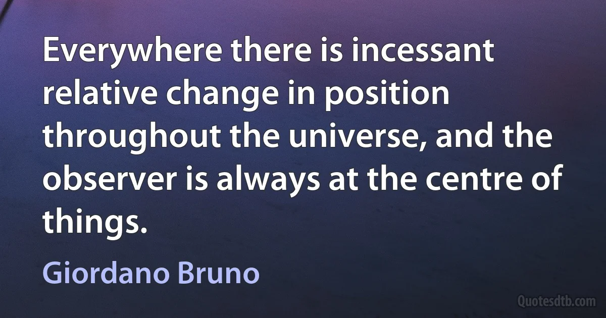 Everywhere there is incessant relative change in position throughout the universe, and the observer is always at the centre of things. (Giordano Bruno)