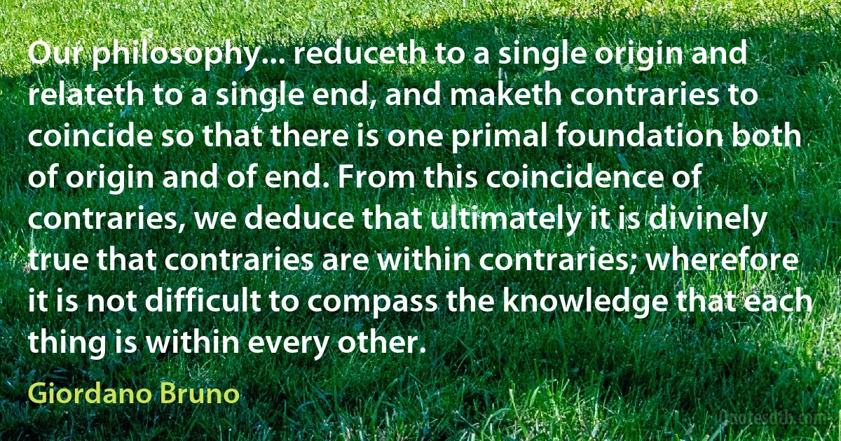 Our philosophy... reduceth to a single origin and relateth to a single end, and maketh contraries to coincide so that there is one primal foundation both of origin and of end. From this coincidence of contraries, we deduce that ultimately it is divinely true that contraries are within contraries; wherefore it is not difficult to compass the knowledge that each thing is within every other. (Giordano Bruno)