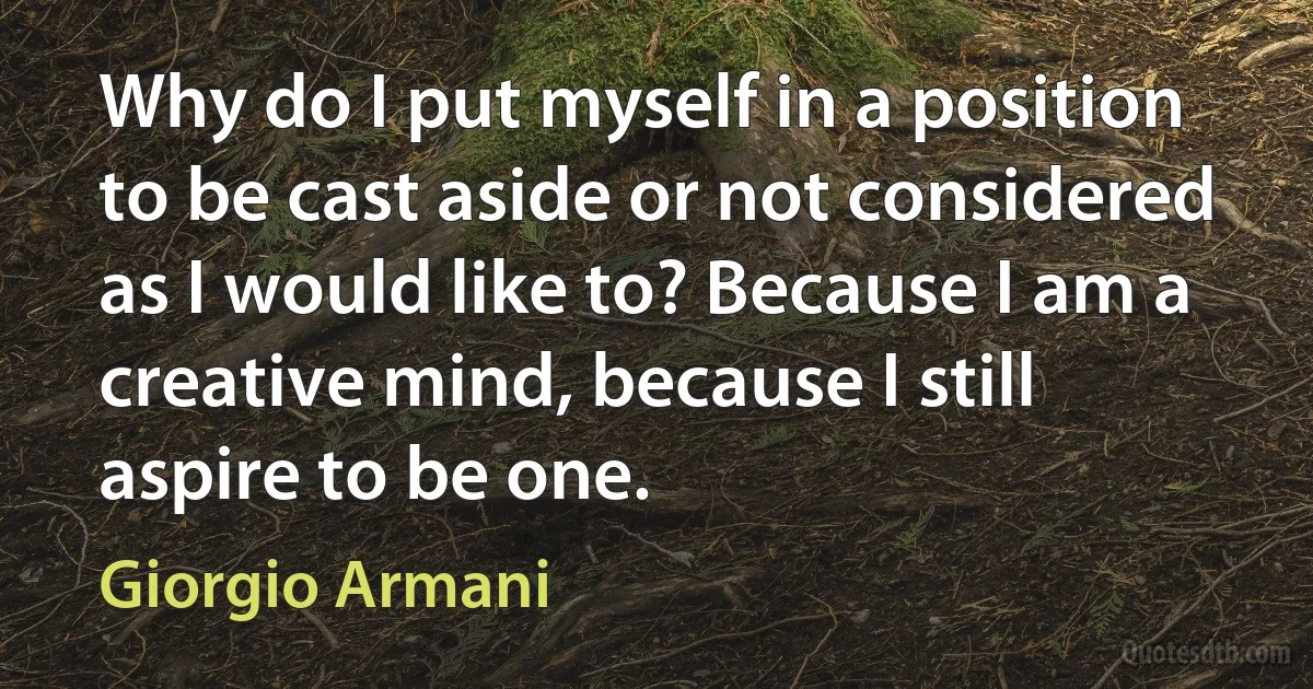 Why do I put myself in a position to be cast aside or not considered as I would like to? Because I am a creative mind, because I still aspire to be one. (Giorgio Armani)