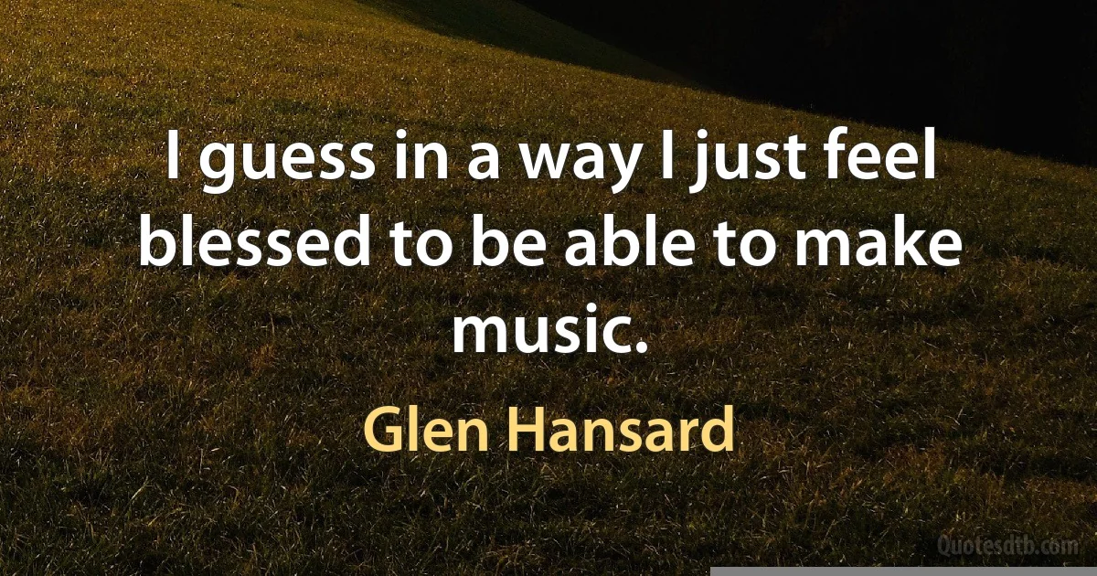 I guess in a way I just feel blessed to be able to make music. (Glen Hansard)