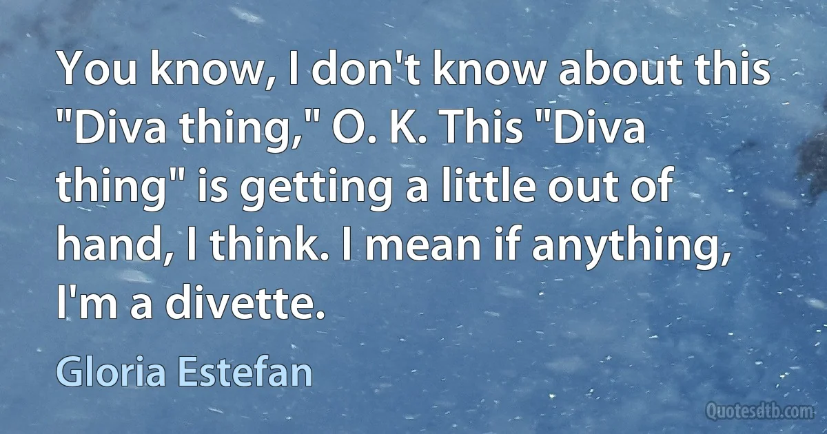 You know, I don't know about this "Diva thing," O. K. This "Diva thing" is getting a little out of hand, I think. I mean if anything, I'm a divette. (Gloria Estefan)